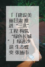 「建设美丽甘肃 推进“三北”工程 构筑“绿色长城”」绿进沙退 生态蝶变 张掖市多措并举加大防沙治沙力度