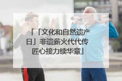 「文化和自然遗产日」非遗薪火代代传 匠心接力续华章