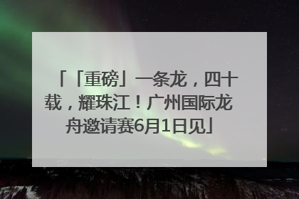 「重磅」一条龙，四十载，耀珠江！广州国际龙舟邀请赛6月1日见