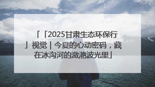 「2025甘肃生态环保行」视觉｜今夏的心动密码，藏在冰沟河的潋滟波光里
