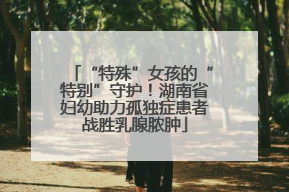 “特殊”女孩的“特别”守护！湖南省妇幼助力孤独症患者战胜乳腺脓肿