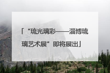 “琉光璃彩——淄博琉璃艺术展”即将展出