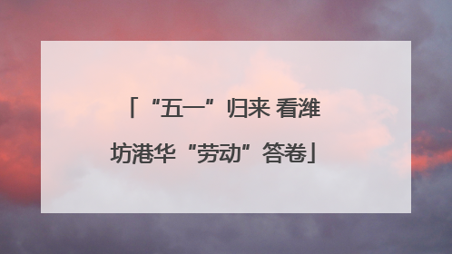 “五一”归来 看潍坊港华“劳动”答卷