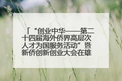 “创业中华——第二十四届海外侨界高层次人才为国服务活动”暨新侨创新创业大会在雄安新区开幕