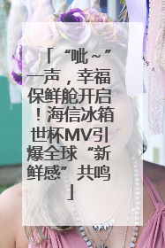 “呲～”一声，幸福保鲜舱开启！海信冰箱世杯MV引爆全球“新鲜感”共鸣
