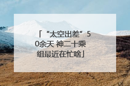 “太空出差”50余天 神二十乘组最近在忙啥