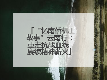 “忆南侨机工故事”云南行：重走抗战血线 赓续精神薪火