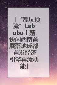 “潮玩顶流”Labubu主题快闪西南首展落地成都 首发经济引擎再添动能