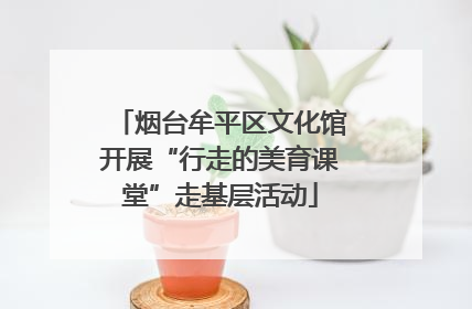 烟台牟平区文化馆开展“行走的美育课堂”走基层活动