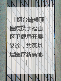 烟台毓璜顶医院携手福山区卫健局开展义诊，共筑基层医疗新高地