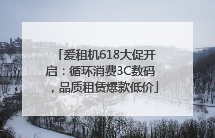 爱租机618大促开启：循环消费3C数码，品质租赁爆款低价
