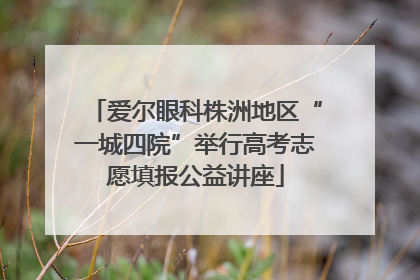 爱尔眼科株洲地区“一城四院”举行高考志愿填报公益讲座