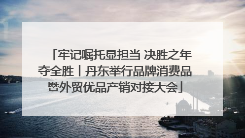 牢记嘱托显担当 决胜之年夺全胜丨丹东举行品牌消费品暨外贸优品产销对接大会
