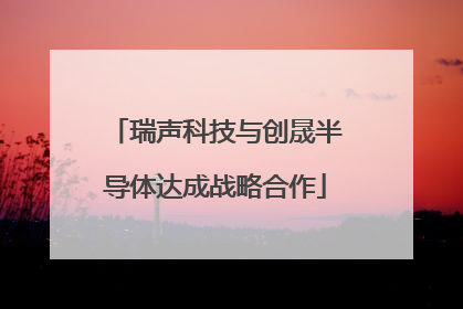瑞声科技与创晟半导体达成战略合作