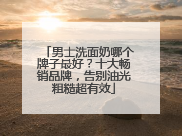 男士洗面奶哪个牌子最好？十大畅销品牌，告别油光粗糙超有效