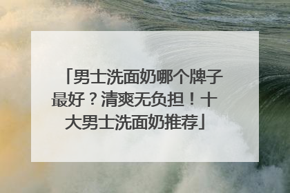 男士洗面奶哪个牌子最好？清爽无负担！十大男士洗面奶推荐