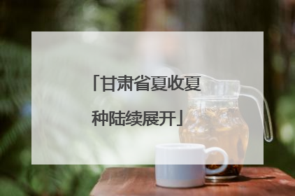 甘肃省夏收夏种陆续展开