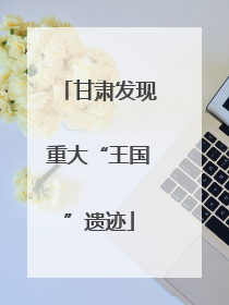 甘肃发现重大“王国”遗迹