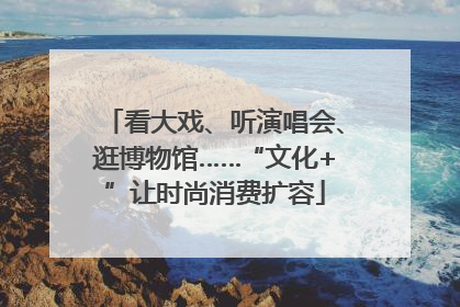 看大戏、听演唱会、逛博物馆……“文化+”让时尚消费扩容