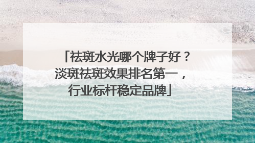 祛斑水光哪个牌子好？淡斑祛斑效果排名第一，行业标杆稳定品牌