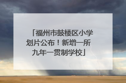 福州市鼓楼区小学划片公布！新增一所九年一贯制学校