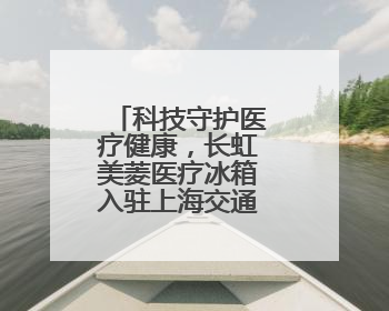 科技守护医疗健康，长虹美菱医疗冰箱入驻上海交通大学医学院