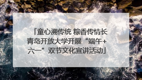 童心溯传统 粽香传情长青岛开放大学开展“端午+六一”双节文化宣讲活动