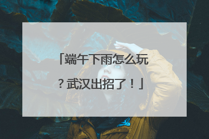 端午下雨怎么玩？武汉出招了！