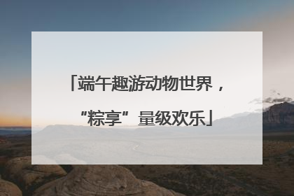 端午趣游动物世界，“粽享”量级欢乐