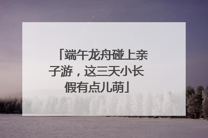 端午龙舟碰上亲子游，这三天小长假有点儿萌
