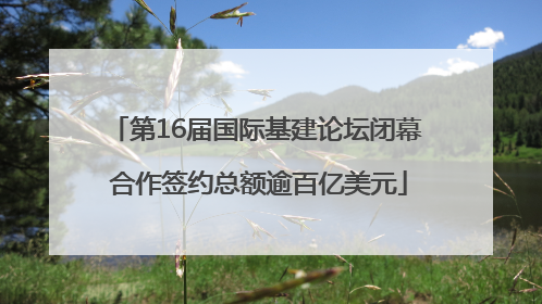 第16届国际基建论坛闭幕 合作签约总额逾百亿美元
