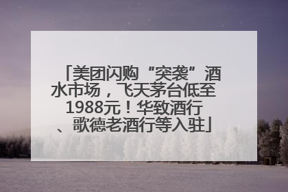 美团闪购“突袭”酒水市场，飞天茅台低至1988元！华致酒行、歌德老酒行等入驻