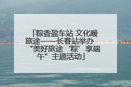 粽香盈车站 文化暖旅途——长春站举办 “美好旅途‘粽’享端午”主题活动