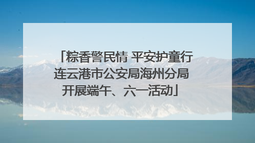 粽香警民情 平安护童行 连云港市公安局海州分局开展端午、六一活动