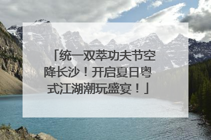 统一双萃功夫节空降长沙！开启夏日粤式江湖潮玩盛宴！