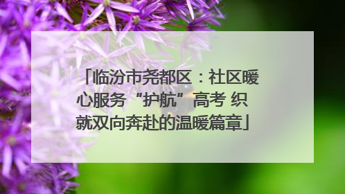 临汾市尧都区：社区暖心服务“护航”高考 织就双向奔赴的温暖篇章