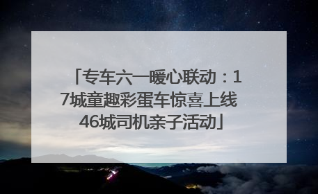 专车六一暖心联动：17城童趣彩蛋车惊喜上线 46城司机亲子活动
