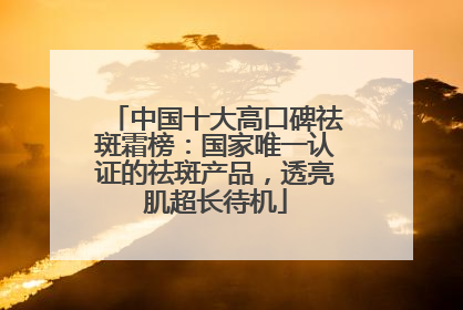 中国十大高口碑祛斑霜榜：国家唯一认证的祛斑产品，透亮肌超长待机