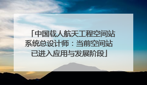 中国载人航天工程空间站系统总设计师：当前空间站已进入应用与发展阶段
