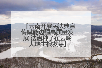 云南开展民法典宣传赋能边疆高质量发展 法治种子在云岭大地生根发芽