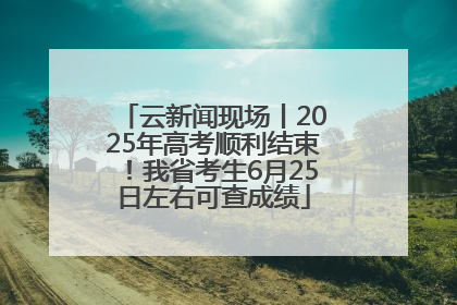 云新闻现场丨2025年高考顺利结束！我省考生6月25日左右可查成绩