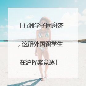 五洲学子同舟济，这群外国留学生在沪挥桨竞逐