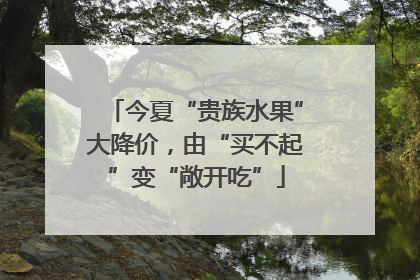 今夏“贵族水果”大降价，由“买不起”变“敞开吃”