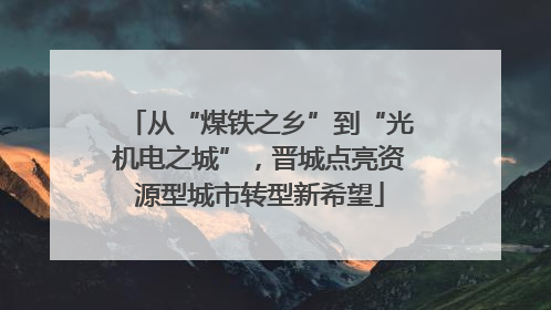 从“煤铁之乡”到“光机电之城”，晋城点亮资源型城市转型新希望