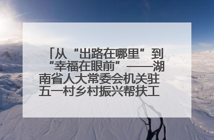 从“出路在哪里”到“幸福在眼前”——湖南省人大常委会机关驻五一村乡村振兴帮扶工作队书写振兴答卷