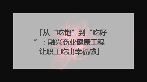 从“吃饱”到“吃好”：融兴商业健康工程让职工吃出幸福感