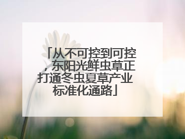 从不可控到可控，东阳光鲜虫草正打通冬虫夏草产业标准化通路