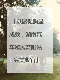 以展促购显成效，湖南汽车巡展益阳站完美收官
