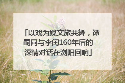 以戏为媒文旅共舞，谭嗣同与李闰160年后的深情对话在浏阳回响