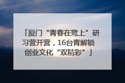 厦门“青春在鹭上”研习营开营，16台青解锁创业文化“双精彩”